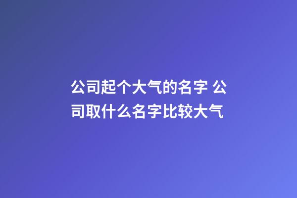 公司起个大气的名字 公司取什么名字比较大气-第1张-公司起名-玄机派